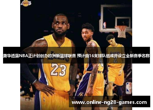 萧华透露NBA正计划创办欧洲新篮球联赛 预计由16支球队组成并设立全新赛季名称