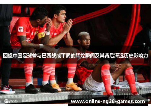 回望中国足球曾与巴西战成平局的辉煌瞬间及其背后深远历史影响力