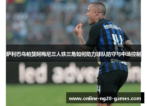 萨利巴乌帕楚阿梅尼三人铁三角如何助力球队防守与中场控制